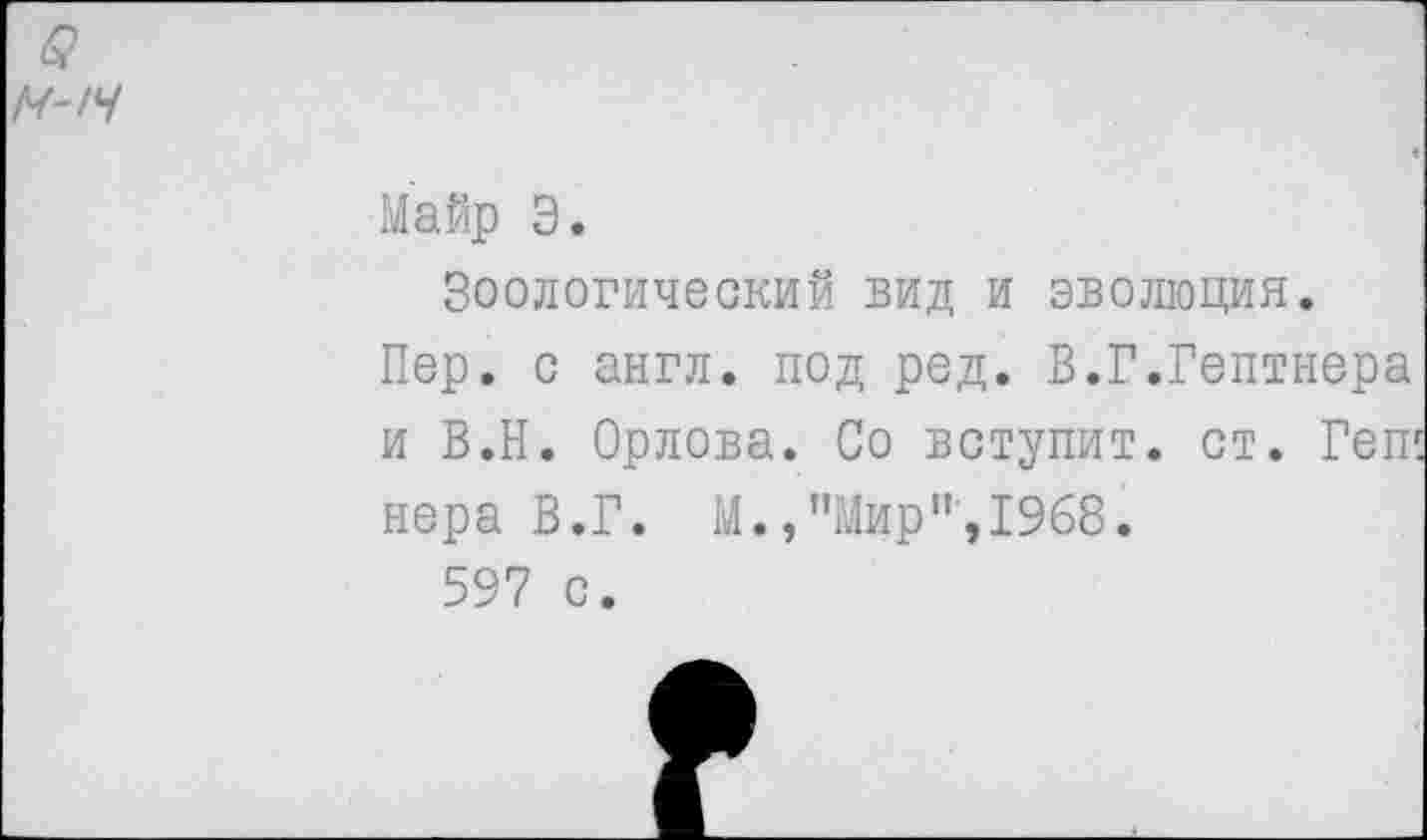 ﻿М'!Ч
Майр Э.
Зоологический вид и эволюция.
Пер. с англ, под ред. В.Г.Гептнера и В.Н. Орлова. Со вступит, ст. Геп1 нера В.Г. М.,"Мир",1968.
597 с.